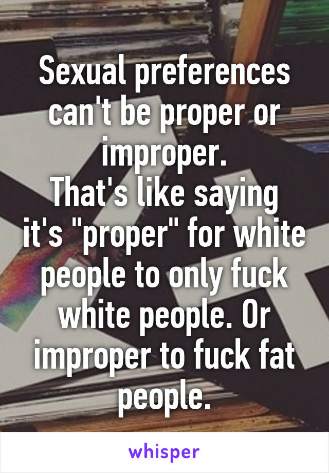 Sexual preferences can't be proper or improper.
That's like saying it's "proper" for white people to only fuck white people. Or improper to fuck fat people.