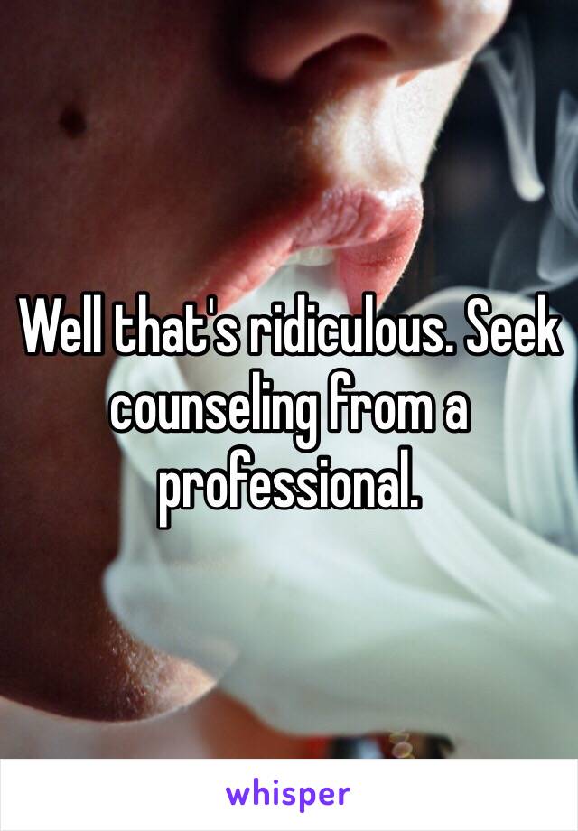 Well that's ridiculous. Seek counseling from a professional. 