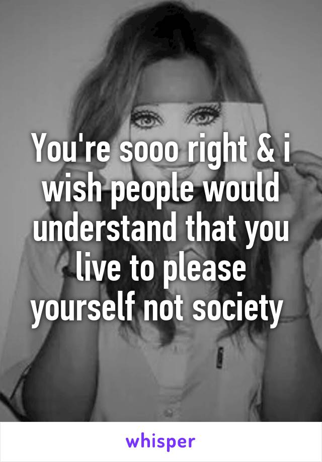 You're sooo right & i wish people would understand that you live to please yourself not society 