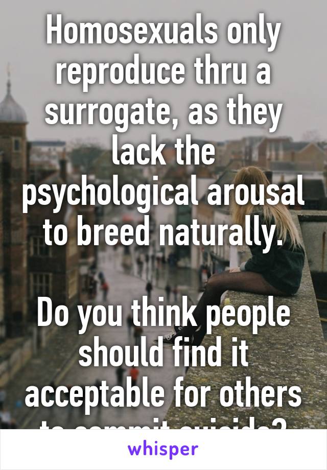 Homosexuals only reproduce thru a surrogate, as they lack the psychological arousal to breed naturally.

Do you think people should find it acceptable for others to commit suicide?