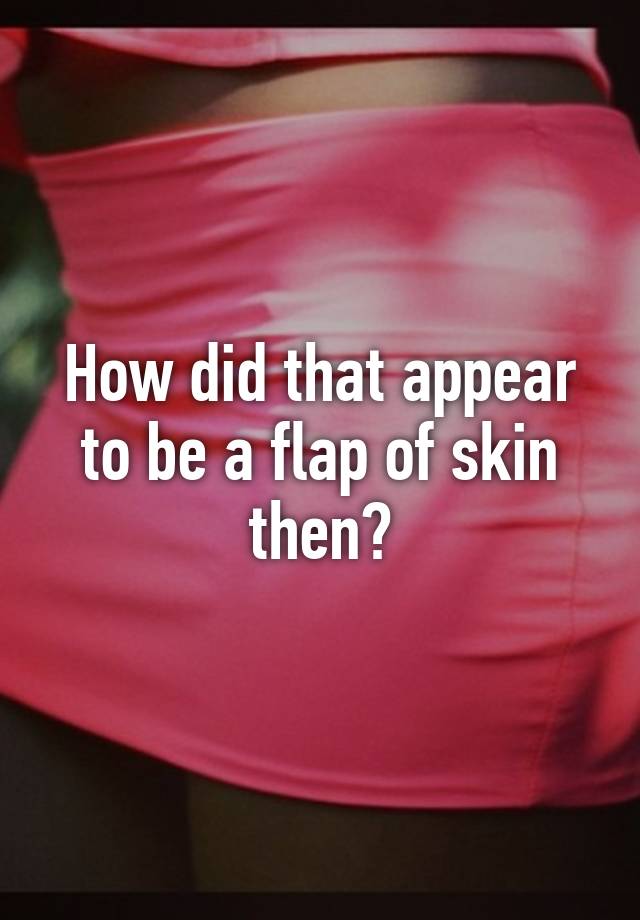 how-did-that-appear-to-be-a-flap-of-skin-then