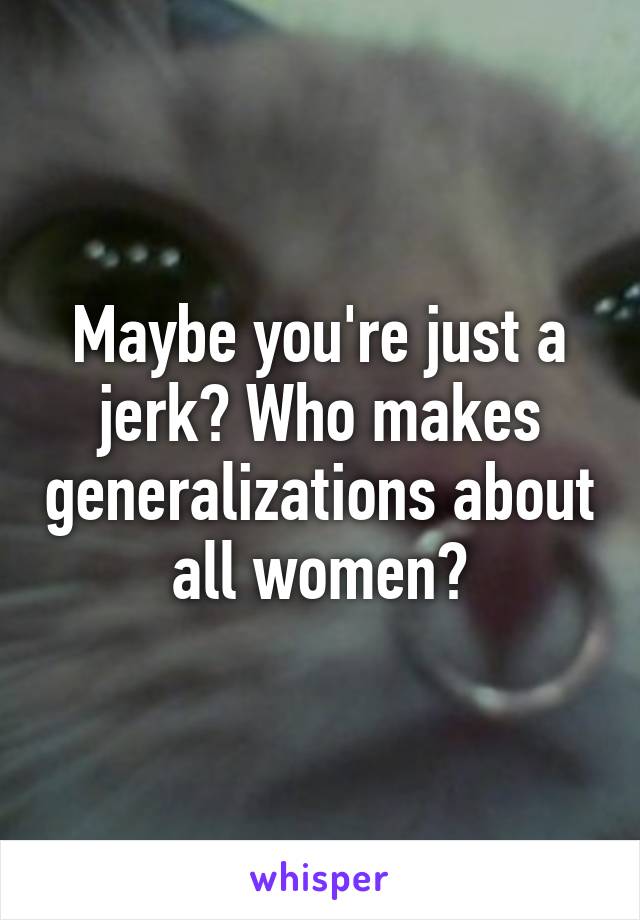 Maybe you're just a jerk? Who makes generalizations about all women?