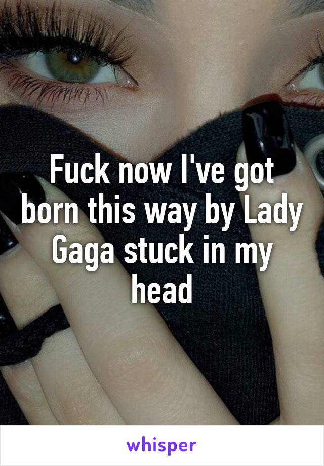 Fuck now I've got born this way by Lady Gaga stuck in my head