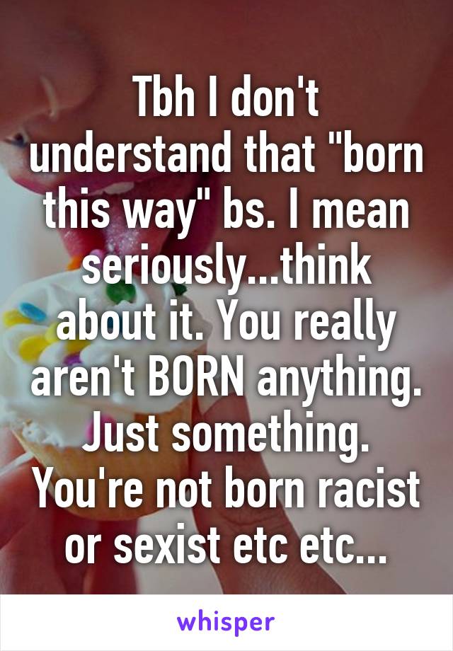 Tbh I don't understand that "born this way" bs. I mean seriously...think about it. You really aren't BORN anything. Just something. You're not born racist or sexist etc etc...