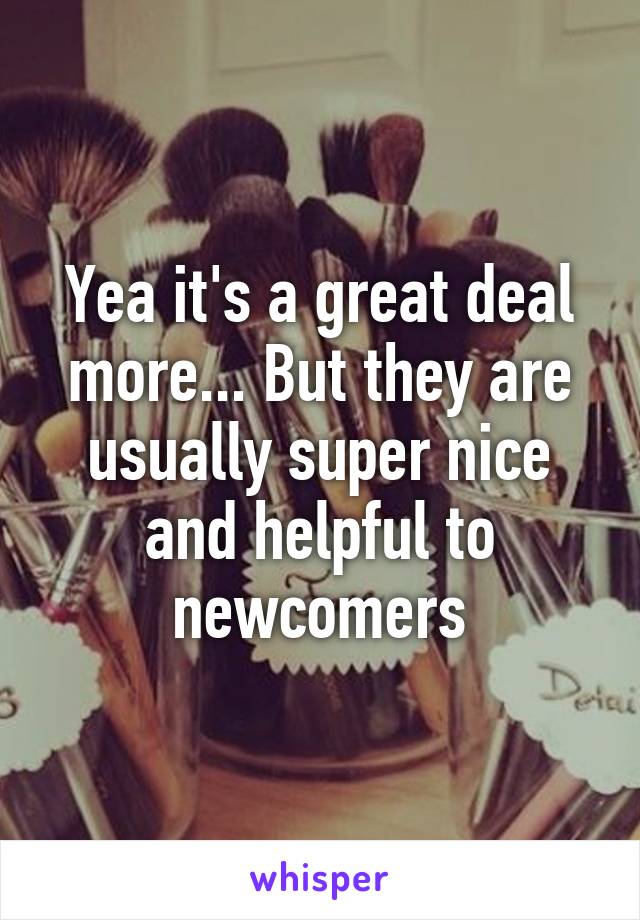 Yea it's a great deal more... But they are usually super nice and helpful to newcomers