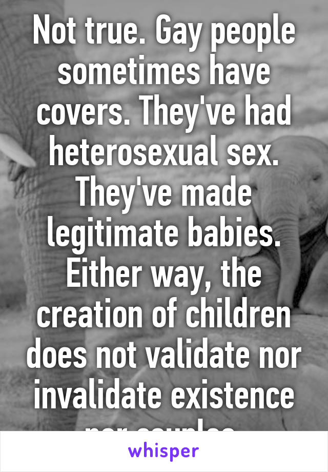 Not true. Gay people sometimes have covers. They've had heterosexual sex. They've made legitimate babies.
Either way, the creation of children does not validate nor invalidate existence nor couples.