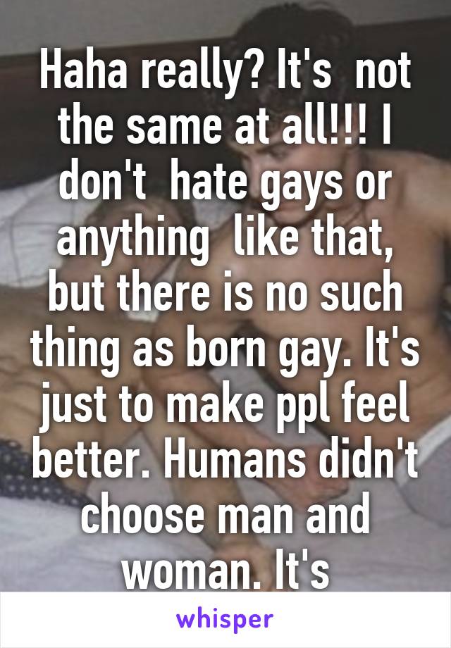 Haha really? It's  not the same at all!!! I don't  hate gays or anything  like that, but there is no such thing as born gay. It's just to make ppl feel better. Humans didn't choose man and woman. It's