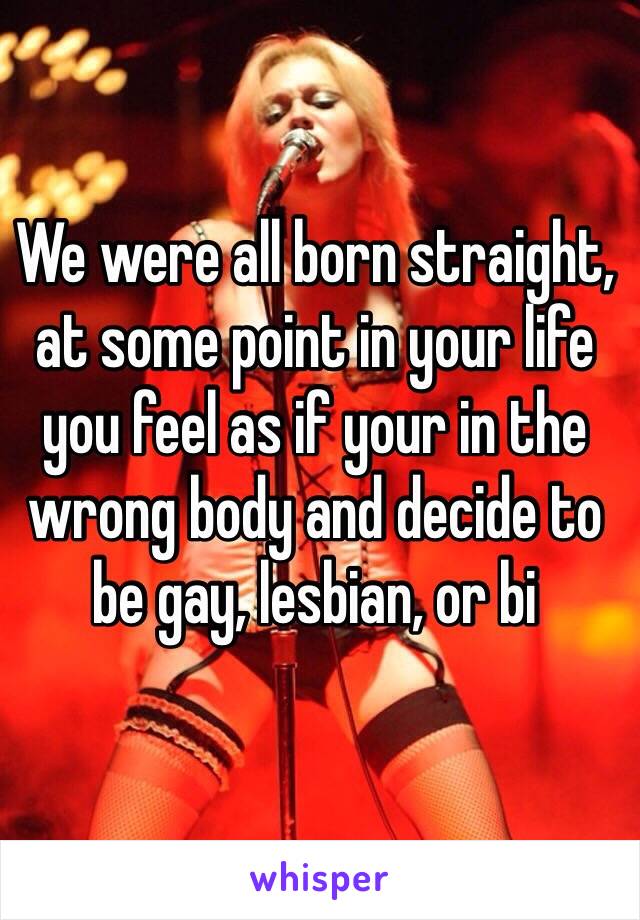 We were all born straight, at some point in your life you feel as if your in the wrong body and decide to be gay, lesbian, or bi