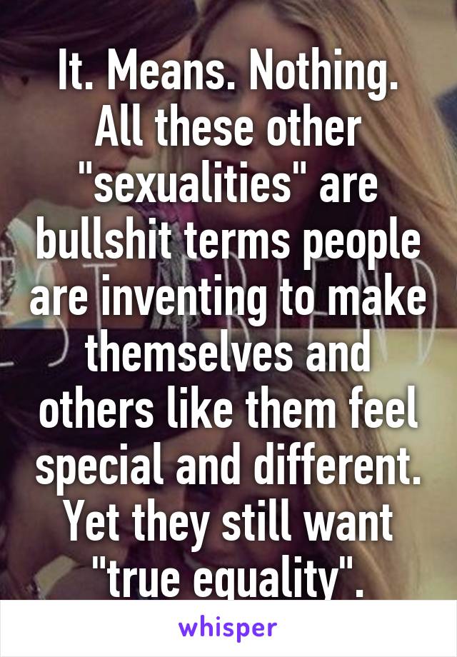 It. Means. Nothing.
All these other "sexualities" are bullshit terms people are inventing to make themselves and others like them feel special and different.
Yet they still want "true equality".