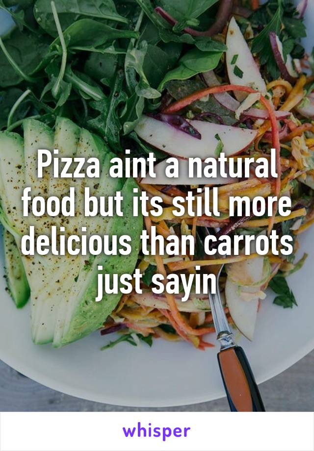 Pizza aint a natural food but its still more delicious than carrots just sayin