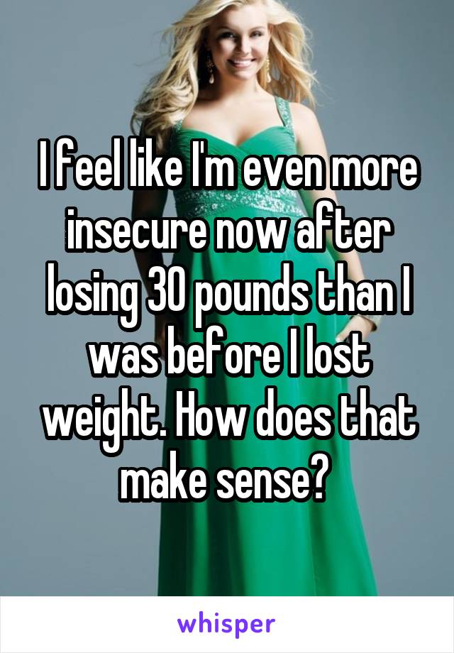 I feel like I'm even more insecure now after losing 30 pounds than I was before I lost weight. How does that make sense? 