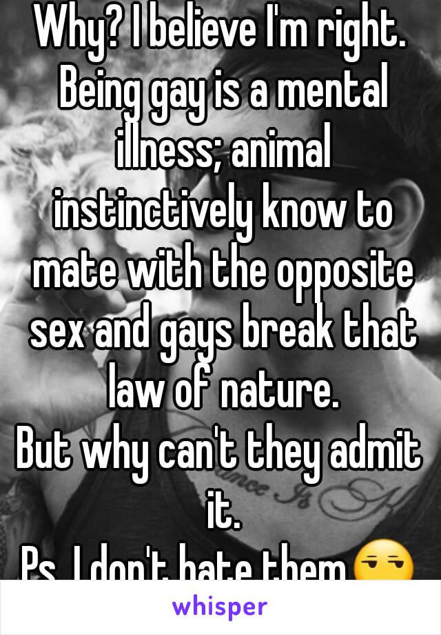 Why? I believe I'm right. Being gay is a mental illness; animal instinctively know to mate with the opposite sex and gays break that law of nature.
But why can't they admit it.
Ps. I don't hate them😒