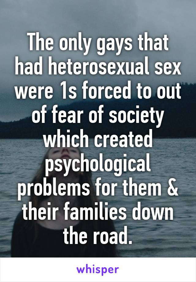 The only gays that had heterosexual sex were 1s forced to out of fear of society which created psychological problems for them & their families down the road.