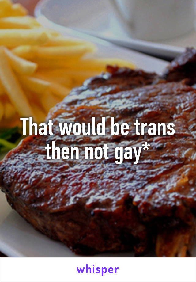 That would be trans then not gay*