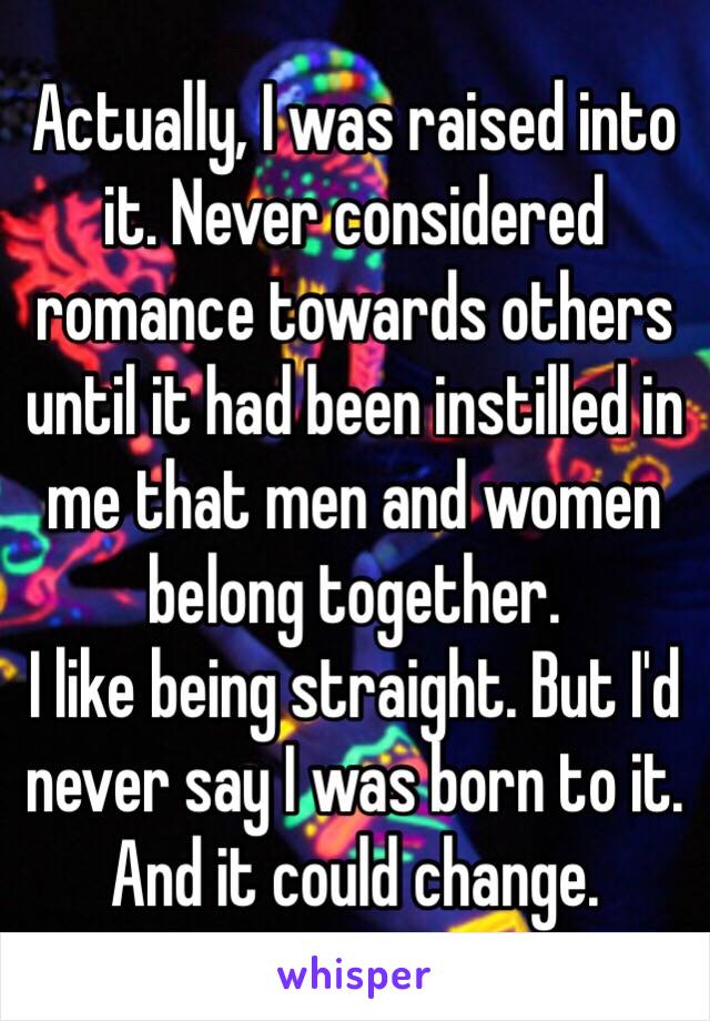 Actually, I was raised into it. Never considered romance towards others until it had been instilled in me that men and women belong together.
I like being straight. But I'd never say I was born to it. And it could change.