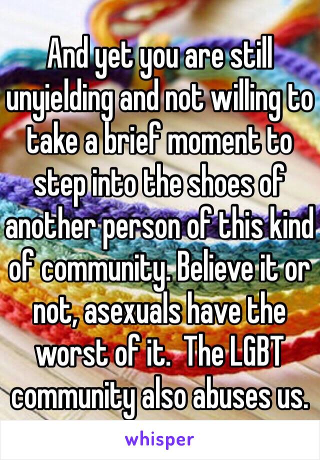 And yet you are still unyielding and not willing to take a brief moment to step into the shoes of another person of this kind of community. Believe it or not, asexuals have the worst of it.  The LGBT community also abuses us.