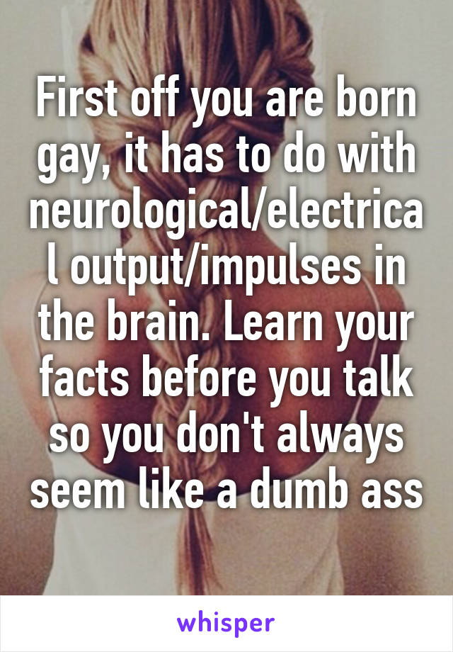 First off you are born gay, it has to do with neurological/electrical output/impulses in the brain. Learn your facts before you talk so you don't always seem like a dumb ass 