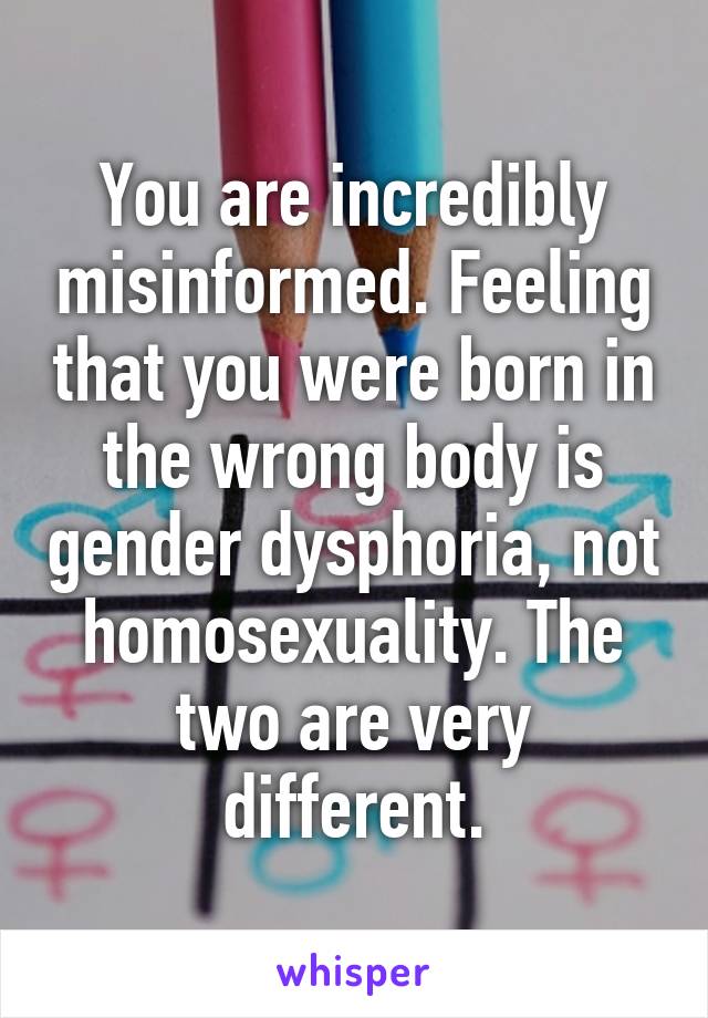 You are incredibly misinformed. Feeling that you were born in the wrong body is gender dysphoria, not homosexuality. The two are very different.