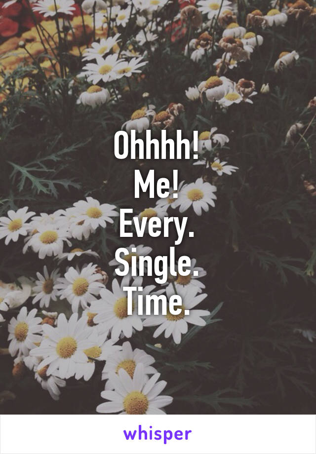 Ohhhh!
Me!
Every.
Single.
Time.