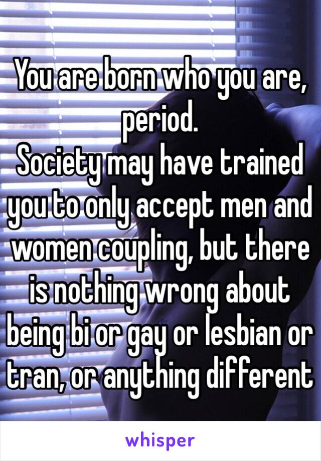 You are born who you are, period.
Society may have trained you to only accept men and women coupling, but there is nothing wrong about being bi or gay or lesbian or tran, or anything different