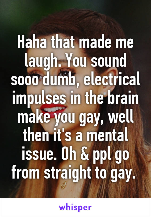 Haha that made me laugh. You sound sooo dumb, electrical impulses in the brain make you gay, well then it's a mental issue. Oh & ppl go from straight to gay. 