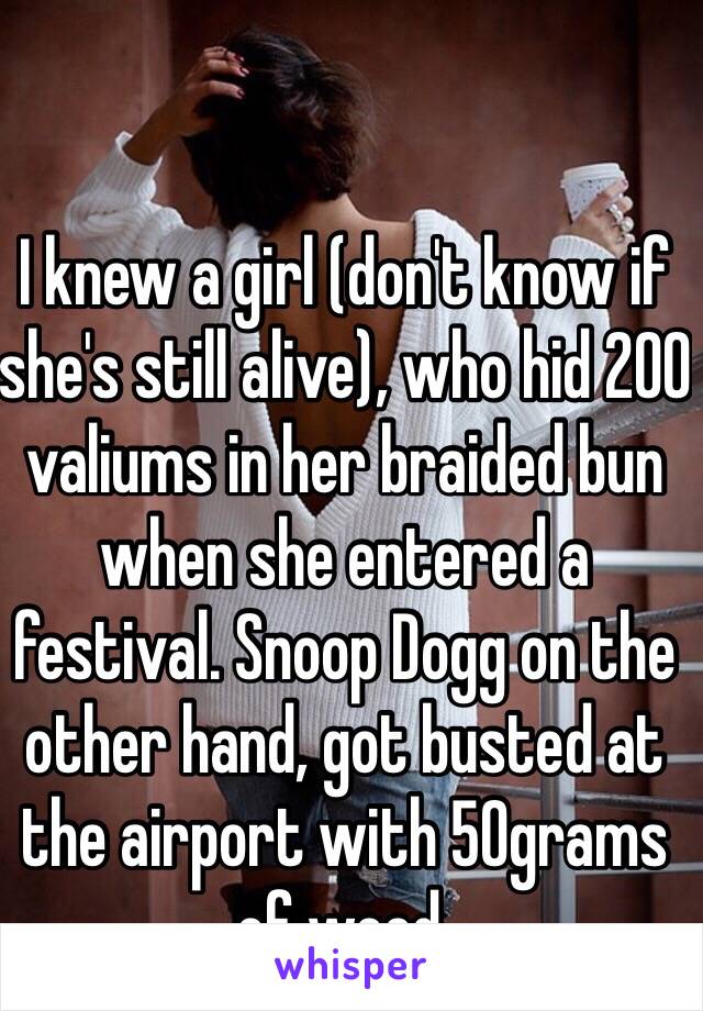 I knew a girl (don't know if she's still alive), who hid 200 valiums in her braided bun when she entered a festival. Snoop Dogg on the other hand, got busted at the airport with 50grams of weed. 