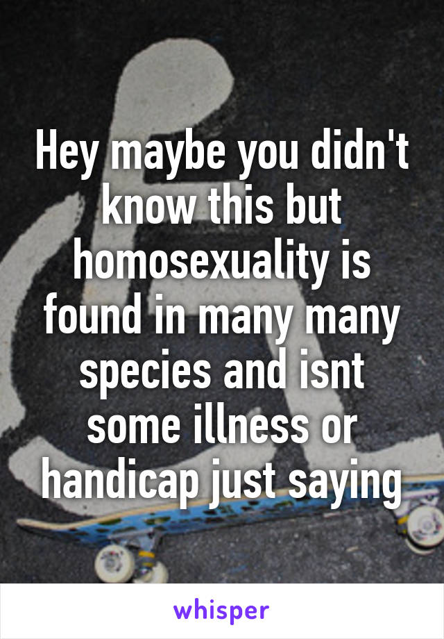 Hey maybe you didn't know this but homosexuality is found in many many species and isnt some illness or handicap just saying