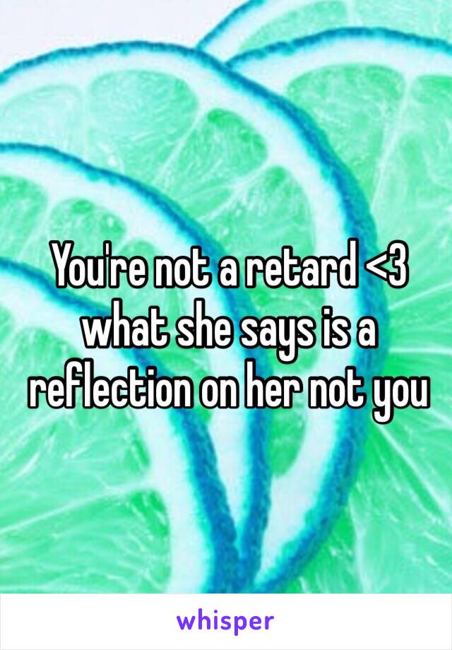 You're not a retard <3 what she says is a reflection on her not you

