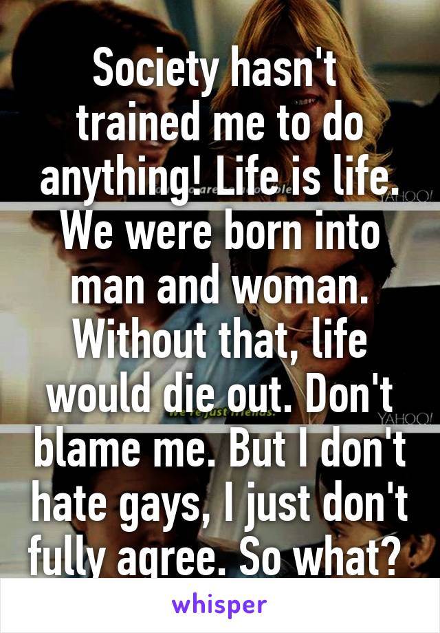 Society hasn't  trained me to do anything! Life is life. We were born into man and woman. Without that, life would die out. Don't blame me. But I don't hate gays, I just don't fully agree. So what? 