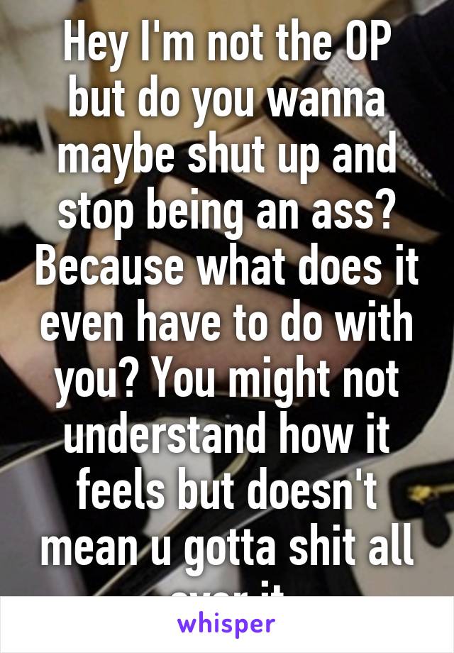 Hey I'm not the OP but do you wanna maybe shut up and stop being an ass? Because what does it even have to do with you? You might not understand how it feels but doesn't mean u gotta shit all over it