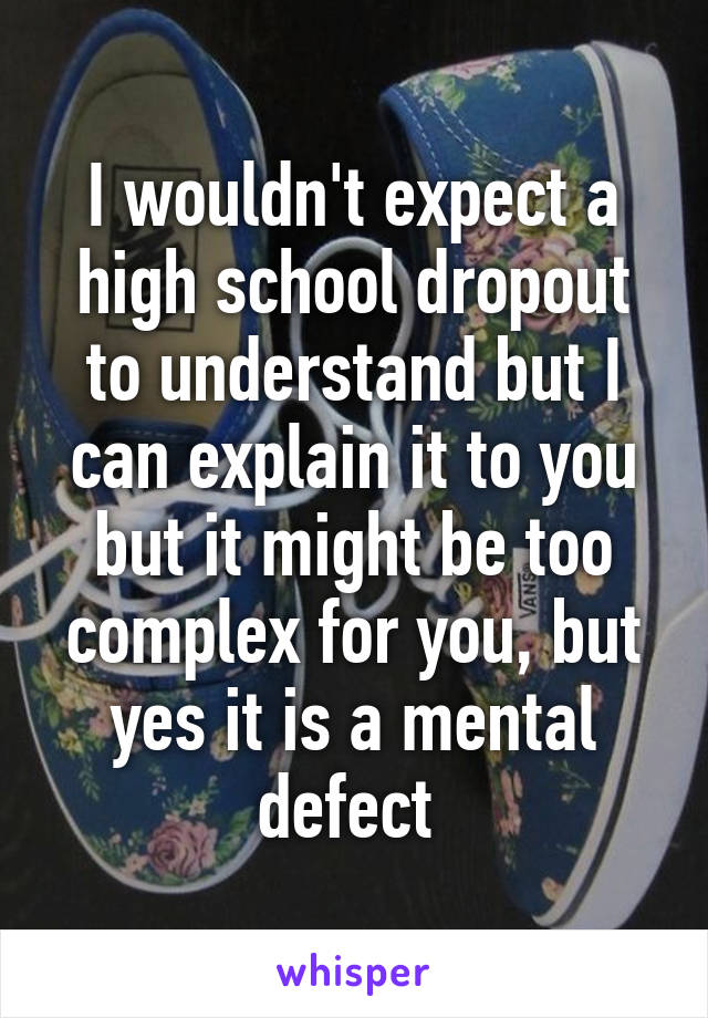 I wouldn't expect a high school dropout to understand but I can explain it to you but it might be too complex for you, but yes it is a mental defect 