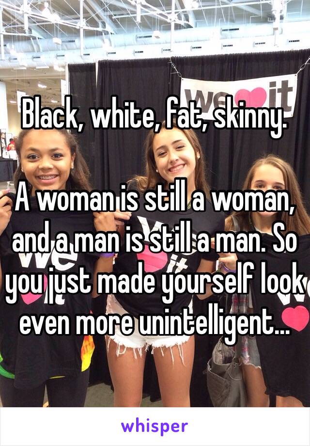 Black, white, fat, skinny.

A woman is still a woman, and a man is still a man. So you just made yourself look even more unintelligent...