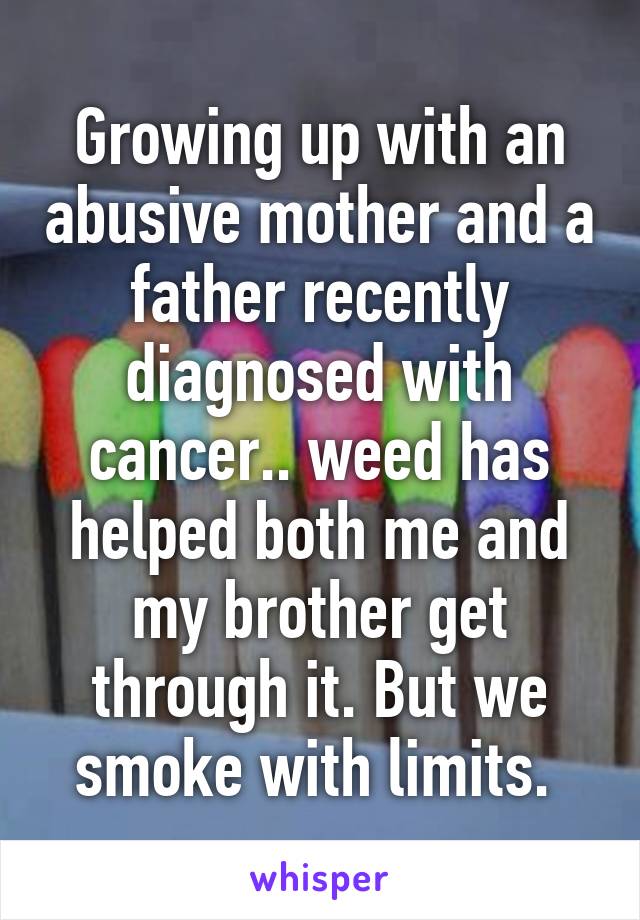 Growing up with an abusive mother and a father recently diagnosed with cancer.. weed has helped both me and my brother get through it. But we smoke with limits. 