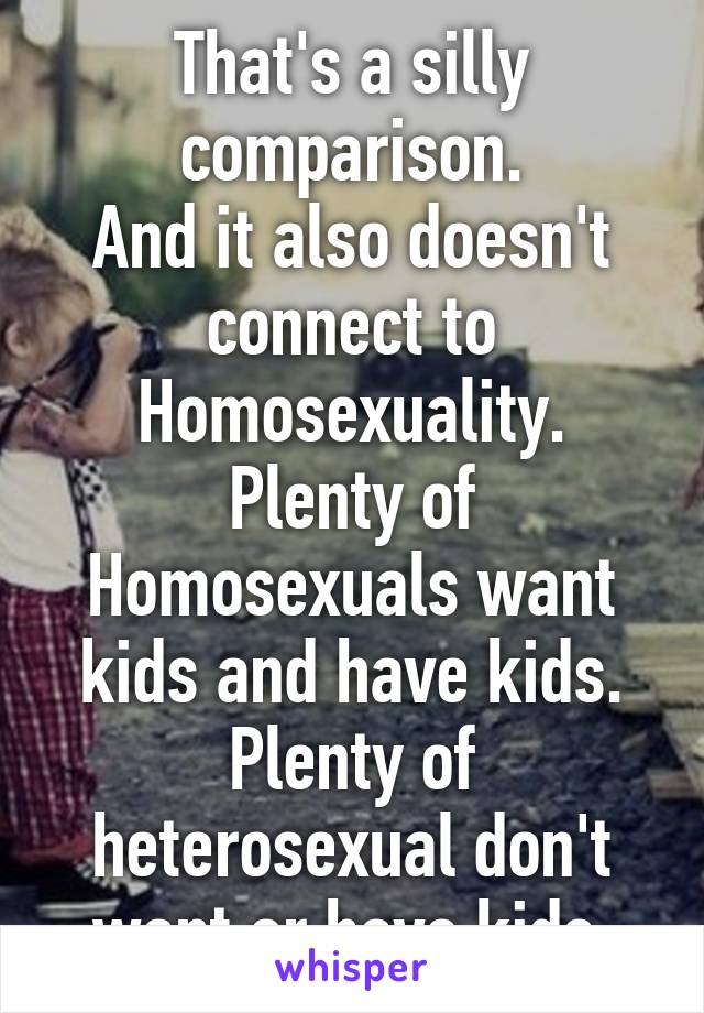 That's a silly comparison.
And it also doesn't connect to Homosexuality.
Plenty of Homosexuals want kids and have kids.
Plenty of heterosexual don't want or have kids.