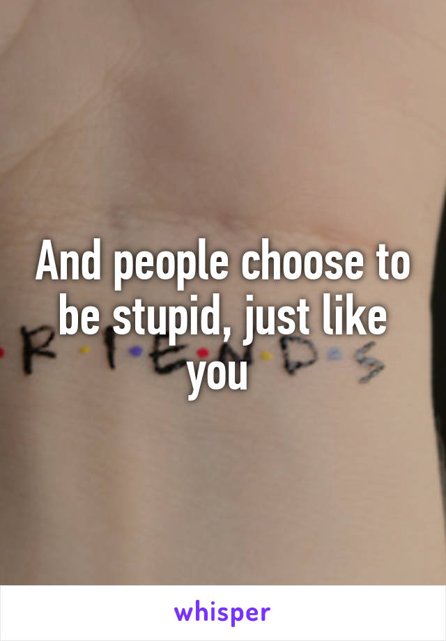 And people choose to be stupid, just like you 