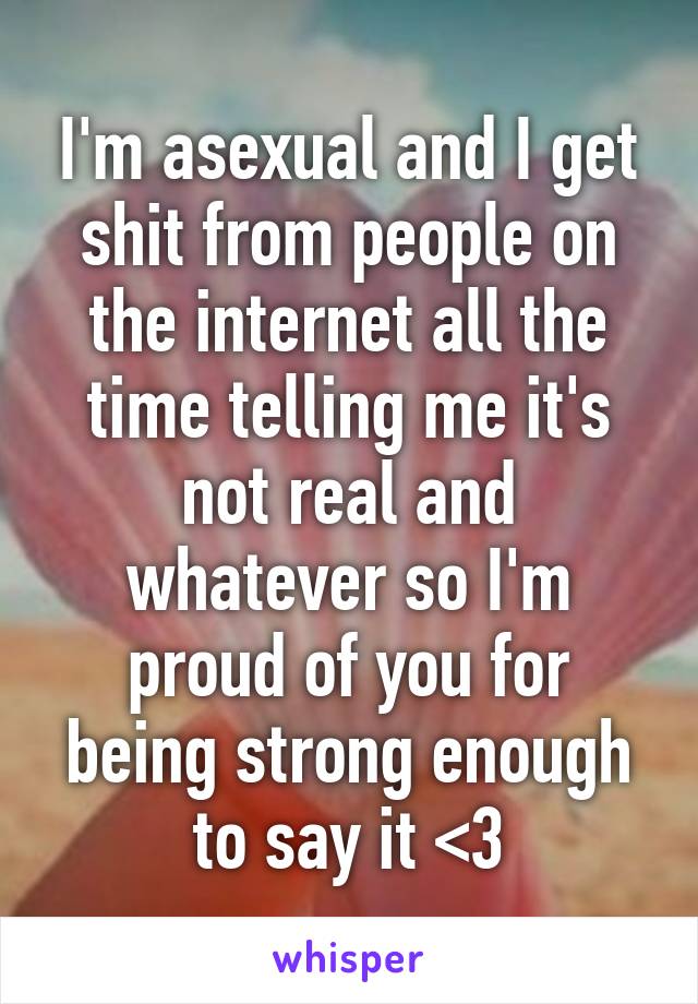 I'm asexual and I get shit from people on the internet all the time telling me it's not real and whatever so I'm proud of you for being strong enough to say it <3