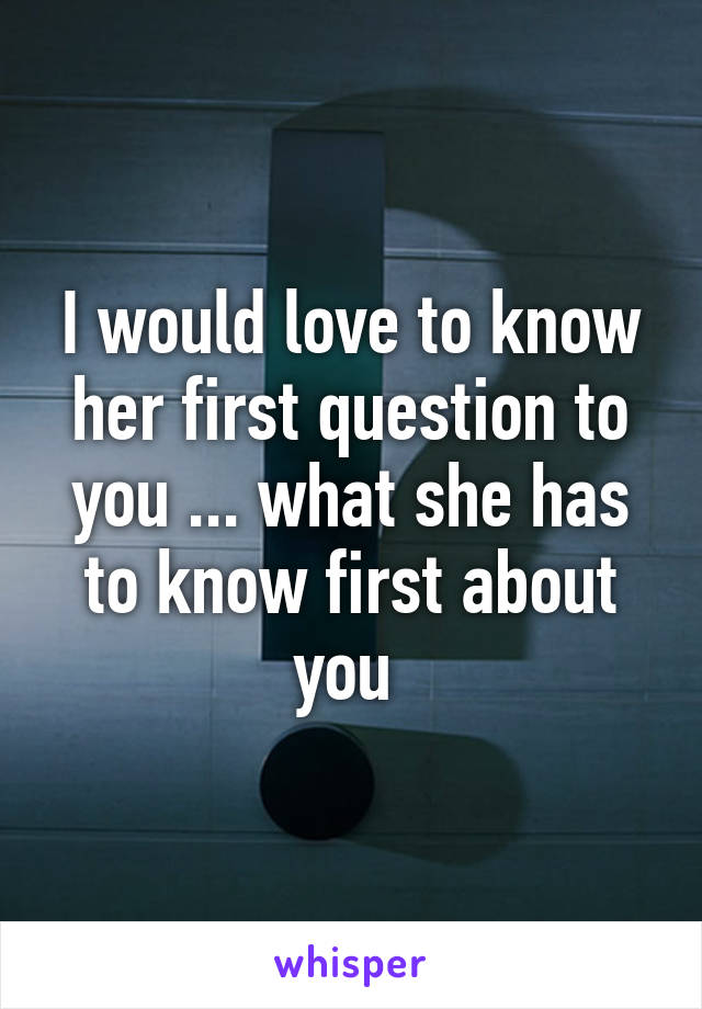 I would love to know her first question to you ... what she has to know first about you 