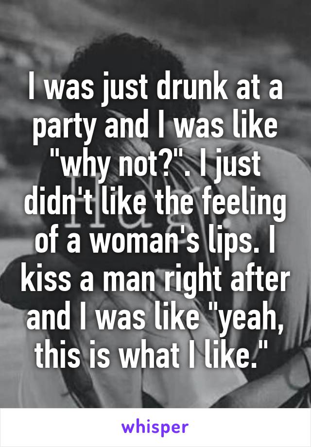 I was just drunk at a party and I was like "why not?". I just didn't like the feeling of a woman's lips. I kiss a man right after and I was like "yeah, this is what I like." 