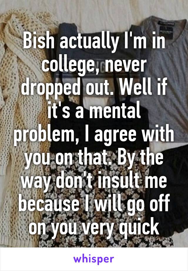 Bish actually I'm in college, never dropped out. Well if it's a mental problem, I agree with you on that. By the way don't insult me because I will go off on you very quick