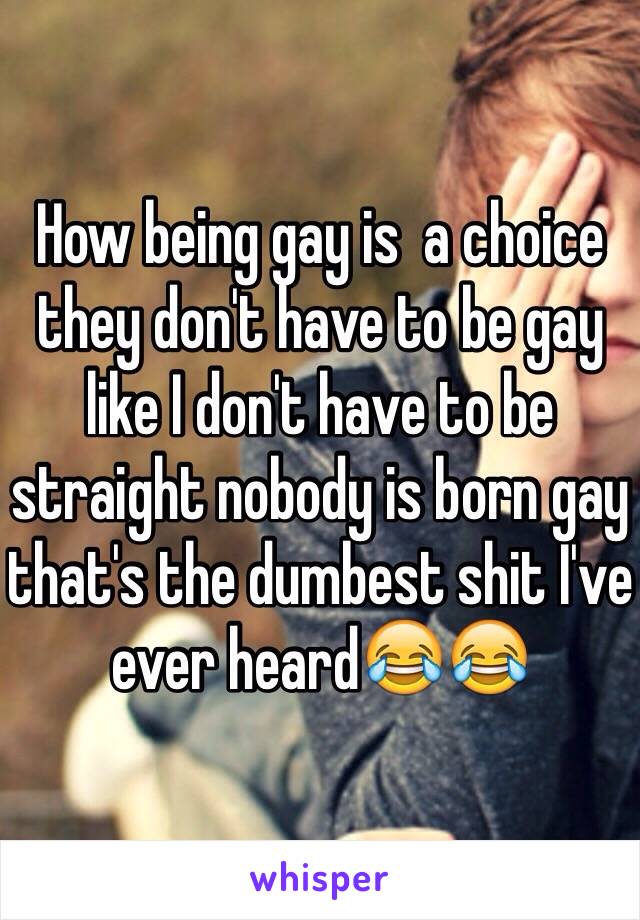 How being gay is  a choice they don't have to be gay like I don't have to be straight nobody is born gay that's the dumbest shit I've ever heard😂😂