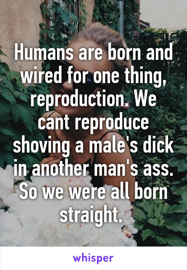 Humans are born and wired for one thing, reproduction. We cant reproduce shoving a male's dick in another man's ass. So we were all born straight. 