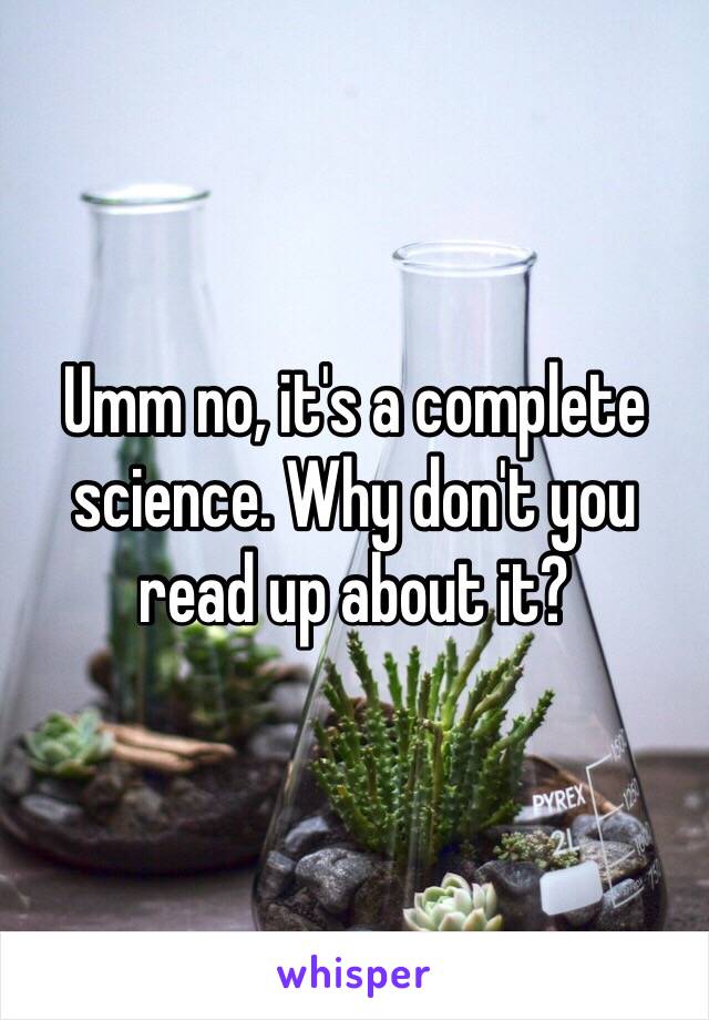 Umm no, it's a complete science. Why don't you read up about it?