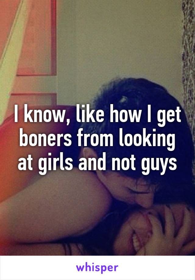 I know, like how I get boners from looking at girls and not guys