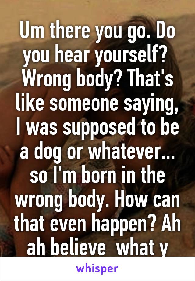 Um there you go. Do you hear yourself?  Wrong body? That's like someone saying, I was supposed to be a dog or whatever... so I'm born in the wrong body. How can that even happen? Ah ah believe  what y