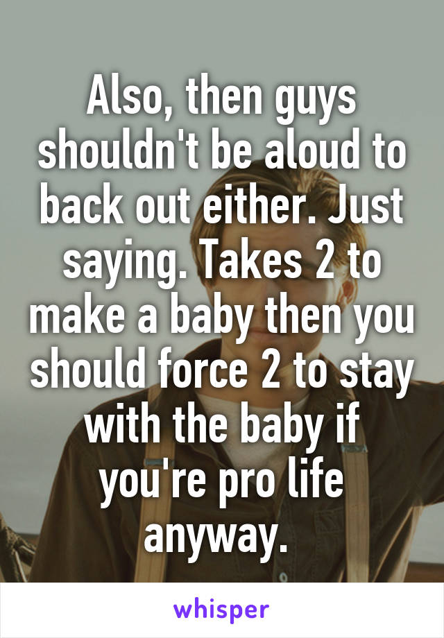 Also, then guys shouldn't be aloud to back out either. Just saying. Takes 2 to make a baby then you should force 2 to stay with the baby if you're pro life anyway. 