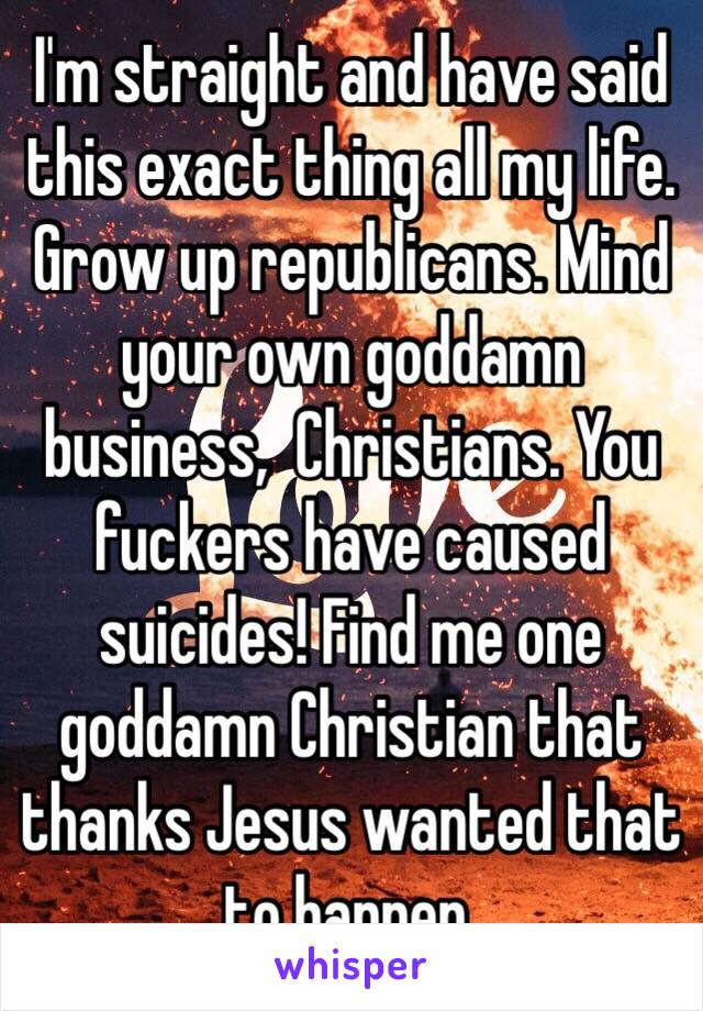 I'm straight and have said this exact thing all my life. Grow up republicans. Mind your own goddamn business,  Christians. You fuckers have caused suicides! Find me one goddamn Christian that thanks Jesus wanted that to happen. 