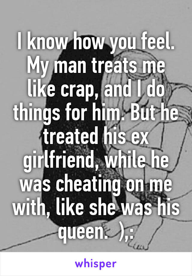 I know how you feel. My man treats me like crap, and I do things for him. But he treated his ex girlfriend, while he was cheating on me with, like she was his queen.  ),: