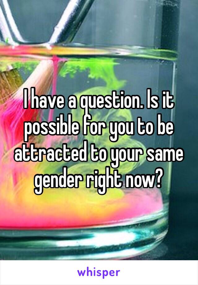 I have a question. Is it possible for you to be attracted to your same gender right now?