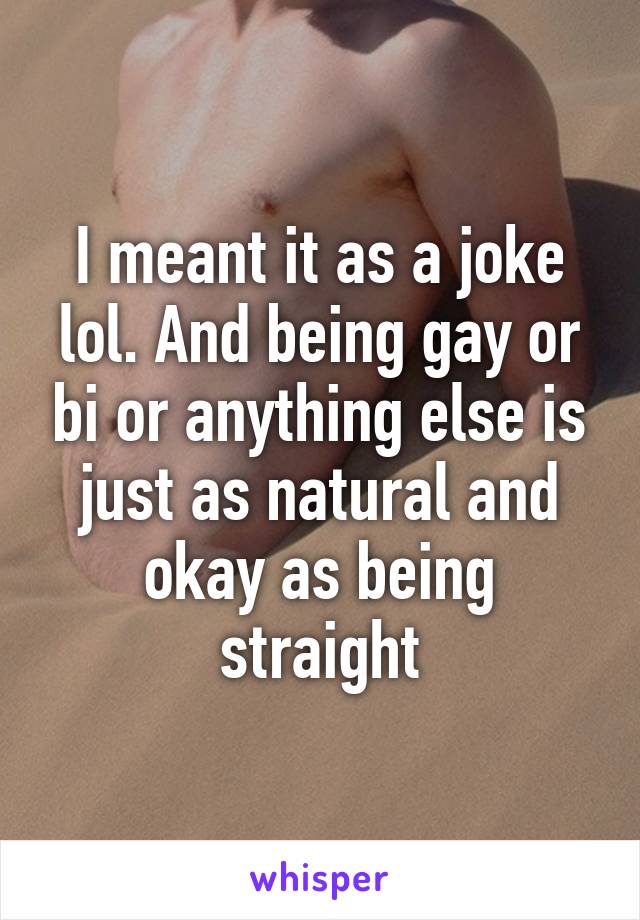 I meant it as a joke lol. And being gay or bi or anything else is just as natural and okay as being straight