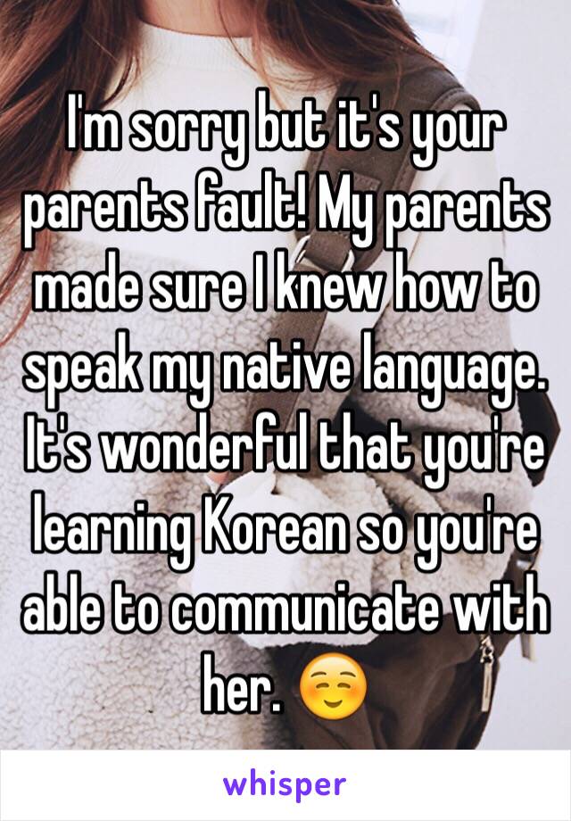 I'm sorry but it's your parents fault! My parents made sure I knew how to speak my native language. It's wonderful that you're learning Korean so you're able to communicate with her. ☺️